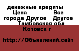 денежные кредиты! › Цена ­ 500 000 - Все города Другое » Другое   . Тамбовская обл.,Котовск г.